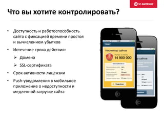 Что вы хотите контролировать? 
• Доступность и работоспособность 
сайта с фиксацией времени простоя 
и вычислением убытков 
• Истечение срока действия: 
 Домена 
 SSL-сертификата 
• Срок активности лицензии 
• Push-уведомления в мобильное 
приложение о недоступности и 
медленной загрузке сайта 
 