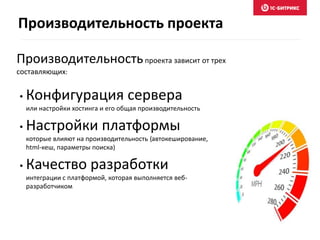 Производительность проекта 
Производительность проекта зависит от трех 
составляющих: 
• Конфигурация сервера 
или настройки хостинга и его общая производительность 
• Настройки платформы 
которые влияют на производительность (автокеширование, 
html-кеш, параметры поиска) 
• Качество разработки 
интеграции с платформой, которая выполняется веб- 
разработчиком 
 