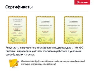 Сертификаты 
Результаты нагрузочного тестирования подтверждают, что «1С- 
Битрикс: Управление сайтом» стабильно работает в условиях 
сверхбольших нагрузок. 
Ваш магазин будет стабильно работать при самой высокой 
нагрузке (например, в праздники). 
 