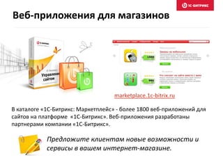 Веб-приложения для магазинов 
marketplace.1c-bitrix.ru 
В каталоге «1C-Битрикс: Маркетплейс» - более 1800 веб-приложений для 
сайтов на платформе «1C-Битрикс». Веб-приложения разработаны 
партнерами компании «1С-Битрикс». 
Предложите клиентам новые возможности и 
сервисы в вашем интернет-магазине. 
 