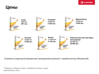 Бізнес 
11 400 грн. 
9 120 грн. 
Малий бізнес 
5 600 грн. 
5 040 грн. 
Композитний сайт для будь- 
якої редакції 
50 000 грн. 
40 000 грн. 
Експерт 
8 200 грн. 
6 560 грн. 
Стандарт 
2 800 грн. 
2 520 грн. 
Старт 
990 грн. 
891 грн. 
Цены 
Стоимость лицензии (в бессрочное пользование) включает 1 год бесплатных обновлений. 
* Редакция «Первый сайт» продается только через 
партнерскую сеть. 
 