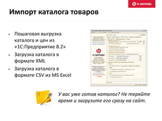 Импорт каталога товаров 
• Пошаговая выгрузка 
каталога и цен из 
«1С:Предприятие 8.2» 
• Загрузка каталога в 
формате XML 
• Загрузка каталога в 
формате CSV из MS Excel 
У вас уже готов каталог? Не теряйте 
время и загрузите его сразу на сайт. 
 