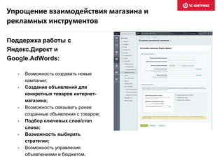 Упрощение взаимодействия магазина и 
рекламных инструментов 
Поддержка работы с 
Яндекс.Директ и 
Google.AdWords: 
• Возможность создавать новые 
кампании; 
• Создание объявлений для 
конкретных товаров интернет- 
магазина; 
• Возможность связывать ранее 
созданные объявления с товаром; 
• Подбор ключевых слов/стоп 
слова; 
• Возможность выбирать 
стратегии; 
• Возможность управления 
объявлениями и бюджетом. 
 