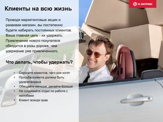 Клиенты на всю жизнь 
Проводя маркетинговые акции и 
развивая магазин, вы постепенно 
будете набирать постоянных клиентов. 
Ваша главная цель - их удержать. 
Привлечение нового покупателя 
обходится в разы дороже, чем 
удержание уже привлеченного. 
Что делать, чтобы удержать? 
• Спросите клиентов, чего они хотят 
• Просьба клиента должна быть 
удовлетворена 
• Обещайте меньше, делайте больше 
• Не создавайте отдел по работе с 
жалобами 
• Клиент всегда прав 
 