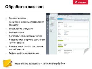 Обработка заказов 
• Список заказов 
• Расширенная схема управления 
заказами 
• Управление статусами 
• Уведомления 
• Автоматическая смена статуса 
• Независимая отгрузка составных 
частей заказа; 
• Независимая оплата составных 
частей заказа; 
• Гибкая работа со скидками. 
Управлять заказами – понятно и удобно 
 