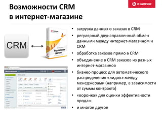 Возможности CRM 
в интернет-магазине 
• загрузка данных о заказах в CRM 
• регулярный двунаправленный обмен 
данными между интернет-магазином и 
CRM 
• обработка заказов прямо в CRM 
• объединение в CRM заказов из разных 
интернет-магазинов 
• бизнес-процесс для автоматического 
распределения «лидов» между 
менеджерами (например, в зависимости 
от суммы контракта) 
• «воронка» для оценки эффективности 
продаж 
• и многое другое 
CRM 
 