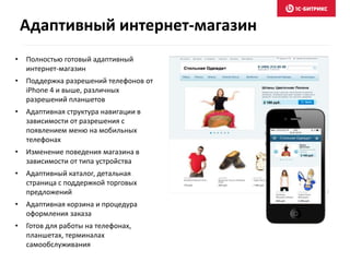 Адаптивный интернет-магазин 
• Полностью готовый адаптивный 
интернет-магазин 
• Поддержка разрешений телефонов от 
iPhone 4 и выше, различных 
разрешений планшетов 
• Адаптивная структура навигации в 
зависимости от разрешения с 
появлением меню на мобильных 
телефонах 
• Изменение поведения магазина в 
зависимости от типа устройства 
• Адаптивный каталог, детальная 
страница с поддержкой торговых 
предложений 
• Адаптивная корзина и процедура 
оформления заказа 
• Готов для работы на телефонах, 
планшетах, терминалах 
самообслуживания 
 
