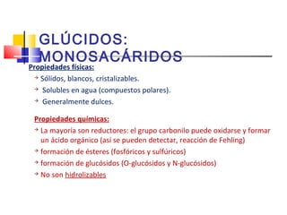 GLÚCIDOS: 
MONOSACÁRIDOS 
Propiedades físicas: 
 Sólidos, blancos, cristalizables. 
 Solubles en agua (compuestos polares). 
 Generalmente dulces. 
Propiedades químicas: 
 La mayoría son reductores: el grupo carbonilo puede oxidarse y formar 
un ácido orgánico (así se pueden detectar, reacción de Fehling) 
 formación de ésteres (fosfóricos y sulfúricos) 
 formación de glucósidos (O-glucósidos y N-glucósidos) 
 No son hidrolizables 
 