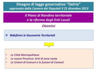 Disegno di legge governativo “Delrio” approvato dalla Camera dei Deputati il 21 dicembre 2013 
Il Piano di Riordino territoriale e la riforma degli Enti Locali 
Obiettivi 
•Le Città Metropolitane 
•Le nuove Province: Enti di area vasta 
•Le Unioni di Comuni e le fusioni di Comuni 
Ridefinire le Geometrie Territoriali  