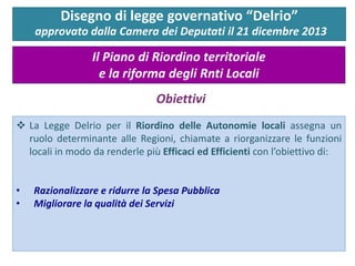 La Legge Delrio per il Riordino delle Autonomie locali assegna un ruolo determinante alle Regioni, chiamate a riorganizzare le funzioni locali in modo da renderle più Efficaci ed Efficienti con l’obiettivo di: 
•Razionalizzare e ridurre la Spesa Pubblica 
•Migliorare la qualità dei Servizi 
Disegno di legge governativo “Delrio” 
approvato dalla Camera dei Deputati il 21 dicembre 2013 
Il Piano di Riordino territoriale e la riforma degli Rnti Locali 
Obiettivi  
