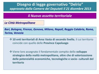 Le Città Metropolitane 
Bari, Bologna, Firenze, Genova, Milano, Napoli, Reggio Calabria, Roma, Torino, Venezia 
10 enti territoriali di Area Vasta di secondo livello, il cui territorio coincide con quello delle Province Capoluogo 
Viene loro assegnato il fondamentale compito dello sviluppo strategico della realtà metropolitana, oltre che di valorizzazione delle potenzialità economiche, tecnologiche e socio- culturali del territorio 
Disegno di legge governativo “Delrio” approvato dalla Camera dei Deputati il 21 dicembre 2013 
Il Nuovo assetto territoriale  