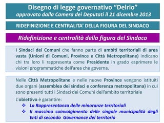 I Sindaci dei Comuni che fanno parte di ambiti territoriali di area vasta (Unioni di Comuni, Province e Città Metropolitane) indicano chi tra loro li rappresenta come Presidente in grado esprimere le visioni programmatiche dell’area che governa. 
RIDEFINIZIONE E CENTRALITA’ DELLA FIGURA DEL SINDACO 
Disegno di legge governativo “Delrio” approvato dalla Camera dei Deputati il 21 dicembre 2013 
Ridefinizione e centralità della figura del Sindaco 
Nelle Città Metropolitane e nelle nuove Province vengono istituiti due organi (assemblea dei sindaci e conferenza metropolitana) in cui sono presenti tutti i Sindaci dei Comuni dell’ambito territoriale L’obiettivo è garantire: 
La Rappresentanza delle minoranze territoriali 
Il massimo coinvolgimento delle singole municipalità degli Enti di secondo Governance del territorio 