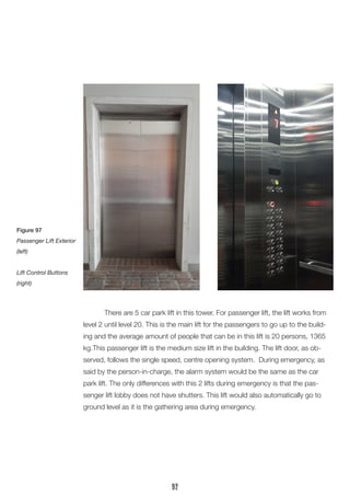There are 5 car park lift in this tower. For passenger lift, the lift works from level 2 until level 20. This is the main lift for the passengers to go up to the building and the average amount of people that can be in this lift is 20 persons, 1365 kg.This passenger lift is the medium size lift in the building. The lift door, as observed, follows the single speed, centre opening system. During emergency, as said by the person-in-charge, the alarm system would be the same as the car park lift. The only differences with this 2 lifts during emergency is that the passenger lift lobby does not have shutters. This lift would also automatically go to ground level as it is the gathering area during emergency. 
Figure 97 
Passenger Lift Exterior (left) 
Lift Control Buttons (right) 
92  