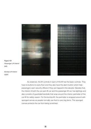 As observed, the lift controls in each of the lift has the basic controls. They have to buttons to every floor and they also have the alarm button which help passengers warn security officers if they are trapped in the elevator. Besides that, the interior of both the car park lift car and the passenger lift car, has lightings and also consists of guardrails/handrails that wrap around the interior perimeter of the car lift for safety reason. For the bomba lift, the perimeter is wrapped around with sponged canvas as people normally use that to carry big items. This sponged canvas protects the car from being scratched. 
Figure 101 
Passenger Lift Interior (left) 
Bomba Lift Interior (right) 
96  