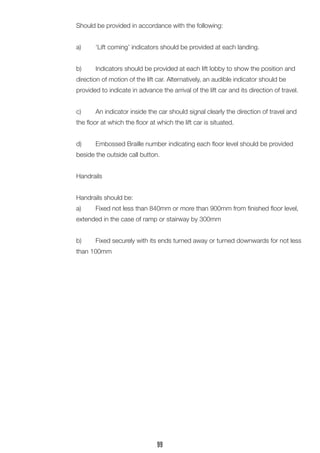 Should be provided in accordance with the following: 
a) ‘Lift coming’ indicators should be provided at each landing. 
b) Indicators should be provided at each lift lobby to show the position and direction of motion of the lift car. Alternatively, an audible indicator should be 
provided to indicate in advance the arrival of the lift car and its direction of travel. 
c) An indicator inside the car should signal clearly the direction of travel and the floor at which the floor at which the lift car is situated. 
d) Embossed Braille number indicating each floor level should be provided beside the outside call button. 
Handrails 
Handrails should be: 
a) Fixed not less than 840mm or more than 900mm from finished floor level, extended in the case of ramp or stairway by 300mm 
b) Fixed securely with its ends turned away or turned downwards for not less than 100mm 
99  