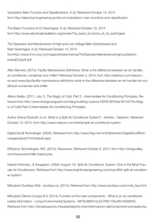 Substation Main Function and Classifications. (n.d). Retrieved October 10, 2014 
from http://electrical-engineering-portal.com/substation-main-functions-and-classification 
The Basic Functions of LV Switchgear. (n.d). Retrieved October 10, 2014 
from http://www.electricalinstallation.org/enwiki/The_basic_functions_of_LV_switchgear 
The Operation and Maintenance of High and Low Voltage Main Switchboard and 
Main Switchgear. (n.d). Retrieved October 10, 2014 
fromhttp://www.fmm.org.my/images/articles/training/TheOperationMaintenanceHighLowSwitchboard( Oct)pdf.pdf 
Allen Bernard. (2013). Facility Maintenance Definitions: What is the difference between an air handler, air conditioner, condenser and chiller? Retrieved October 5, 2014, from http://welshco.com/resources- and-news/tips/facility-maintenance-definitions-what-is-the-difference-between-an-air-handler-air-conditioner- condenser-and-chiller 
Allison Bailes. (2011, July 7). The Magic of Cold, Part 2 - Intermediate Air Conditioning Principles. Retrieved from http://www.energyvanguard.com/blog-building-science-HERS-BPI/bid/39143/The-Magic- of-Cold-Part-2-Intermediate-Air-Conditioning-Principles 
Author Sirena Rubinoff. (n.d.). What is a Split Air Conditioner System? - Articles :: Networx. Retrieved October 10, 2014, from http://www.networx.com/article/split-air-conditioner-system 
Digital Scroll Technologie. (2009). Retrieved from http://www.frigo-kor.hr/Erfahremehr/DigitalScrollTechnologie/ tabid/2745/Default.aspx 
Efficiency Technologies, INC. (2014). Resources. Retrieved October 8, 2014, from http://mingovalley. com/resources/chiller-basics.php 
Haresh Khemani., & Swagatam. (2009, August 15). Split Air Conditioner System: One of the Most Popular Air Conditioners. Retrieved from http://www.brighthubengineering.com/hvac/904-split-air-conditioner- system/ 
Mitsubishi Ductless FAQ - ductless.ca. (2014). Retrieved from http://www.ductless.ca/ac/mits_faq.html 
Mitsubishi Electric Europe B.V. (2014). Function of the main components - What is an air conditioner - Useful information - Living Environmental Systems - MITSUBISHI ELECTRIC ITALIAN WEBSITE. 
Retrieved from http://climatizzazione.mitsubishielectric.it/en/informazioni-utili/componenti-principali.php 
103  