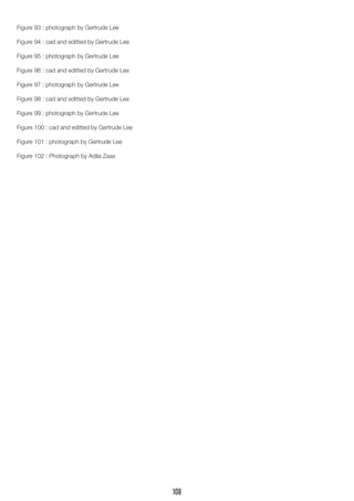 Figure 93 : photograph by Gertrude Lee 
Figure 94 : cad and editted by Gertrude Lee 
Figure 95 : photograph by Gertrude Lee 
Figure 96 : cad and editted by Gertrude Lee 
Figure 97 : photograph by Gertrude Lee 
Figure 98 : cad and editted by Gertrude Lee 
Figure 99 : photograph by Gertrude Lee 
Figure 100 : cad and editted by Gertrude Lee 
Figure 101 : photograph by Gertrude Lee 
Figure 102 : Photograph by Adila Zaas 
108 