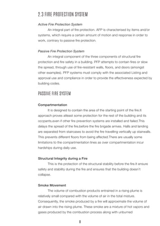 2.3 FIRE PROTECTION SYSTEM 
Active Fire Protection System 
An integral part of fire protection. AFP is characterised by items and/or systems, which require a certain amount of motion and response in order to work, contrary to passive fire protection. 
Passive Fire Protection System 
An integral component of the three components of structural fire 
protection and fire safety in a building. PFP attempts to contain fires or slow the spread, through use of fire-resistant walls, floors, and doors (amongst other examples). PFP systems must comply with the associated Listing and approval use and compliance in order to provide the effectiveness expected by building codes. 
PASSIVE FIRE SYSTEM 
Compartmentation 
It is designed to contain the area of the starting point of the fire.It 
approach proves atleast some protection for the rest of the building and its 
occpants,even if other fire prevention systems are installed and failed.This 
delays the spread of the fire,before the fire brigade arrives. Halls and landing are separated from staircases to avoid the fire travelling vertically up stairwalls. This prevents different floors from being affected.There are usually some 
limitations to the compartmentation lines as over compartmentation incur 
hardships during daily use. 
Structural Integrity during a Fire 
This is the protection of the structural stability before the fire.It ensure safety and stability during the fire and ensures that the building doesn’t 
collapse. 
Smoke Movement 
The volume of combustion products entrained in a rising plume is 
relatively small compared with the volume of air in the total misture. 
Consequently, the smoke produced by a fire will approximate the volume of air drawn into the rising plume. These smoke are a mixture of hot vapors and gases produced by the combustion process along with unburned 
8  