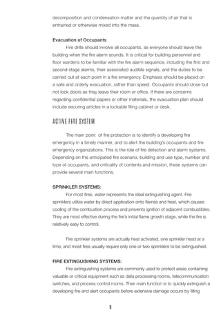 decomposition and condensation matter and the quantity of air that is 
entrained or otherwise mixed into the mass. 
Evacuation of Occupants 
Fire drills should involve all occupants, as everyone should leave the building when the fire alarm sounds. It is critical for building personnel and floor wardens to be familiar with the fire alarm sequence, including the first and second stage alarms, their associated audible signals, and the duties to be carried out at each point in a fire emergency. Emphasis should be placed on a safe and orderly evacuation, rather than speed. Occupants should close but not lock doors as they leave their room or office. If there are concerns 
regarding confidential papers or other materials, the evacuation plan should include securing articles in a lockable filing cabinet or desk. 
ACTIVE FIRE SYSTEM 
The main point of fire protection is to identify a developing fire 
emergency in a timely manner, and to alert the building’s occupants and fire emergency organizations. This is the role of fire detection and alarm systems. Depending on the anticipated fire scenario, building and use type, number and type of occupants, and criticality of contents and mission, these systems can provide several main functions. 
SPRINKLER SYSTEMS: 
For most fires, water represents the ideal extinguishing agent. Fire 
sprinklers utilize water by direct application onto flames and heat, which causes cooling of the combustion process and prevents ignition of adjacent combustibles. They are most effective during the fire’s initial flame growth stage, while the fire is relatively easy to control. 
Fire sprinkler systems are actually heat activated, one sprinkler head at a time, and most fires usually require only one or two sprinklers to be extinguished. 
FIRE EXTINGUISHING SYSTEMS: 
Fire extinguishing systems are commonly used to protect areas containing valuable or critical equipment such as data processing rooms, telecommunication switches, and process control rooms. Their main function is to quickly extinguish a developing fire and alert occupants before extensive damage occurs by filling 
9  