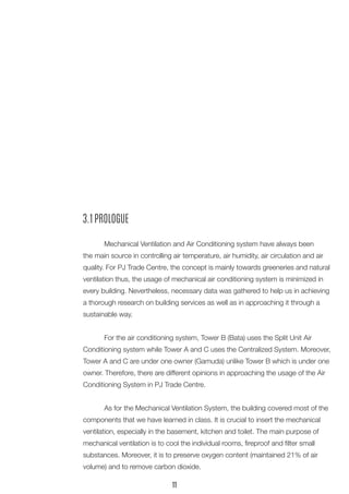 3.1 PROLOGUE 
Mechanical Ventilation and Air Conditioning system have always been the main source in controlling air temperature, air humidity, air circulation and air quality. For PJ Trade Centre, the concept is mainly towards greeneries and natural ventilation thus, the usage of mechanical air conditioning system is minimized in every building. Nevertheless, necessary data was gathered to help us in achieving a thorough research on building services as well as in approaching it through a sustainable way. 
For the air conditioning system, Tower B (Bata) uses the Split Unit Air Conditioning system while Tower A and C uses the Centralized System. Moreover, Tower A and C are under one owner (Gamuda) unlike Tower B which is under one owner. Therefore, there are different opinions in approaching the usage of the Air Conditioning System in PJ Trade Centre. 
As for the Mechanical Ventilation System, the building covered most of the components that we have learned in class. It is crucial to insert the mechanical ventilation, especially in the basement, kitchen and toilet. The main purpose of mechanical ventilation is to cool the individual rooms, fireproof and filter small 
substances. Moreover, it is to preserve oxygen content (maintained 21% of air volume) and to remove carbon dioxide. 
11  
