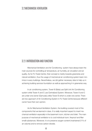 3.2.1 INTRODUCTION AND FUNCTION 
Mechanical Ventilation and Air Conditioning system have always been the main sources for controlling air temperature, air humidity, air circulation and air quality. As for PJ Trade Centre, their concept is mainly towards greeneries and natural ventilation, thus the usage of mechanical air conditioning system been minimize in every buildings. Nevertheless, we did gather necessary data to help us in achieving building services foundation as well as approaching it in greeneries way. 
In air conditioning system, Tower B (Bata) use Split Unit Air Conditioning system while Tower A and C use Centralized System. Moreover, Tower A and C are under one owner (Gamuda) unlike Tower B which is under one owner. There are two approach of Air Conditioning System in PJ Trade Centre because different owner have their own opinion. 
As for Mechanical Ventilation System, the building covered most of the components that we learned in class. It is really important aspect to insert mechanical ventilation especially in the basement room, kitchen and toilet. The main purpose of mechanical ventilation is to cool individual room, fireproof and filter small substances. Moreover, it is to preserve oxygen content (maintained 21% of air volume) and to remove carbon dioxide. 
3.2 MECHANICAL VENTILATON 
12  