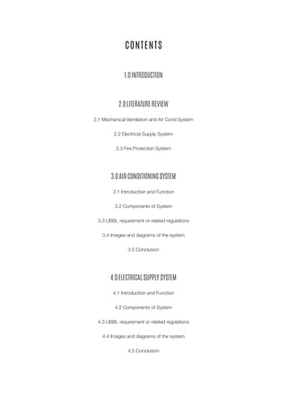 CONTENTS 
1.0 INTRODUCTION 
2.0 LITERATURE REVIEW 
2.1 Mechanical Ventilation and Air Cond System 
2.2 Electrical Supply System 
2.3 Fire Protection System 
3.0 AIR CONDITIONING SYSTEM 
3.1 Introduction and Function 
3.2 Components of System 
3.3 UBBL requirement or related regulations 
3.4 Images and diagrams of the system 
3.5 Conclusion 
4.0 ELECTRICAL SUPPLY SYSTEM 
4.1 Introduction and Function 
4.2 Components of System 
4.3 UBBL requirement or related regulations 
4.4 Images and diagrams of the system 
4.5 Conclusion  