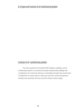 Function of Air-conditioning system: 
The main purpose of commercial HVAC (heating, ventilating, and air 
conditioning) systems is to provide the people working inside buildings with 
“conditioned” air so that they will have a comfortable and safe work environment. “Conditioned” air means that air is clean and odor-free, and the temperature, 
humidity, and movement of the air are within certain comfort ranges. 
3.4 Types and Function of Air Conditioning System 
22  