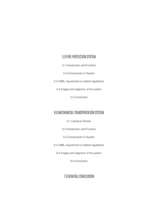 5.0 FIRE PROTECTION SYSTEM 
5.1 Introduction and Function 
5.2 Components of System 
5.3 UBBL requirement or related regulations 
5.4 Images and diagrams of the system 
5.5 Conclusion 
6.0 MECHANICAL TRANSPORTATION SYSTEM 
6.1 Literature Review 
6.2 Introduction and Function 
6.3 Components of System 
6.4 UBBL requirement or related regulations 
6.5 Images and diagrams of the system 
6.6 Conclusion 
7.0 GENERAL CONCLUSION  