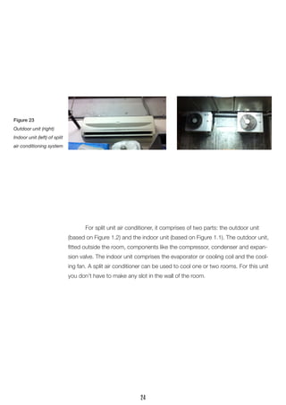 For split unit air conditioner, it comprises of two parts: the outdoor unit (based on Figure 1.2) and the indoor unit (based on Figure 1.1). The outdoor unit, fitted outside the room, components like the compressor, condenser and expansion valve. The indoor unit comprises the evaporator or cooling coil and the cooling fan. A split air conditioner can be used to cool one or two rooms. For this unit you don’t have to make any slot in the wall of the room. 
Figure 23 
Outdoor unit (right) 
Indoor unit (left) of split air conditioning system 
24  