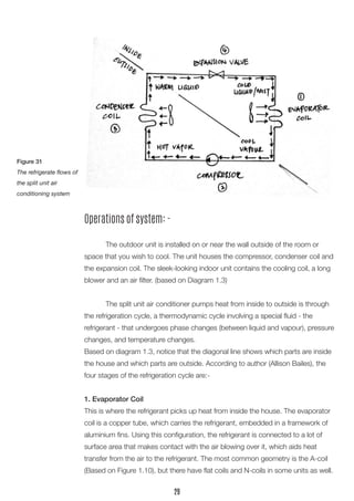 Operations of system: - 
The outdoor unit is installed on or near the wall outside of the room or space that you wish to cool. The unit houses the compressor, condenser coil and the expansion coil. The sleek-looking indoor unit contains the cooling coil, a long blower and an air filter. (based on Diagram 1.3) 
The split unit air conditioner pumps heat from inside to outside is through the refrigeration cycle, a thermodynamic cycle involving a special fluid - the 
refrigerant - that undergoes phase changes (between liquid and vapour), pressure changes, and temperature changes. 
Based on diagram 1.3, notice that the diagonal line shows which parts are inside the house and which parts are outside. According to author (Allison Bailes), the four stages of the refrigeration cycle are:- 
1. Evaporator Coil 
This is where the refrigerant picks up heat from inside the house. The evaporator coil is a copper tube, which carries the refrigerant, embedded in a framework of aluminium fins. Using this configuration, the refrigerant is connected to a lot of 
surface area that makes contact with the air blowing over it, which aids heat 
transfer from the air to the refrigerant. The most common geometry is the A-coil (Based on Figure 1.10), but there have flat coils and N-coils in some units as well. 
Figure 31 
The refrigerate flows of the split unit air 
conditioning system 
29  