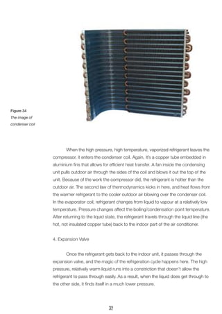 When the high pressure, high temperature, vaporized refrigerant leaves the compressor, it enters the condenser coil. Again, it’s a copper tube embedded in aluminium fins that allows for efficient heat transfer. A fan inside the condensing unit pulls outdoor air through the sides of the coil and blows it out the top of the unit. Because of the work the compressor did, the refrigerant is hotter than the outdoor air. The second law of thermodynamics kicks in here, and heat flows from the warmer refrigerant to the cooler outdoor air blowing over the condenser coil. 
In the evaporator coil, refrigerant changes from liquid to vapour at a relatively low temperature. Pressure changes affect the boiling/condensation point temperature. 
After returning to the liquid state, the refrigerant travels through the liquid line (the hot, not insulated copper tube) back to the indoor part of the air conditioner. 
4. Expansion Valve 
Once the refrigerant gets back to the indoor unit, it passes through the expansion valve, and the magic of the refrigeration cycle happens here. The high pressure, relatively warm liquid runs into a constriction that doesn’t allow the 
refrigerant to pass through easily. As a result, when the liquid does get through to the other side, it finds itself in a much lower pressure. 
Figure 34 
The image of 
condenser coil 
32  