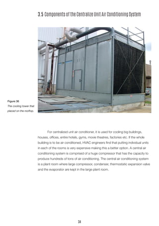 3.5 Components of the Centralize Unit Air Conditioning System 
For centralized unit air conditioner, it is used for cooling big buildings, 
houses, offices, entire hotels, gyms, movie theatres, factories etc. If the whole building is to be air conditioned, HVAC engineers find that putting individual units in each of the rooms is very expensive making this a better option. A central air conditioning system is comprised of a huge compressor that has the capacity to produce hundreds of tons of air conditioning. The central air conditioning system is a plant room where large compressor, condenser, thermostatic expansion valve and the evaporator are kept in the large plant room. 
Figure 36 
The cooling tower that placed on the rooftop. 
34  