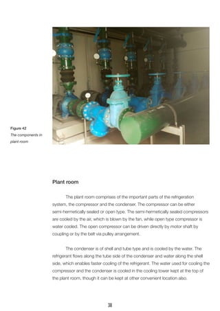 Plant room 
The plant room comprises of the important parts of the refrigeration 
system, the compressor and the condenser. The compressor can be either semi-hermetically sealed or open type. The semi-hermetically sealed compressors are cooled by the air, which is blown by the fan, while open type compressor is water cooled. The open compressor can be driven directly by motor shaft by 
coupling or by the belt via pulley arrangement. 
The condenser is of shell and tube type and is cooled by the water. The refrigerant flows along the tube side of the condenser and water along the shell side, which enables faster cooling of the refrigerant. The water used for cooling the compressor and the condenser is cooled in the cooling tower kept at the top of the plant room, though it can be kept at other convenient location also. 
Figure 42 
The components in plant room 
38  