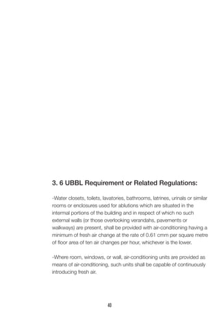 3. 6 UBBL Requirement or Related Regulations: 
-Water closets, toilets, lavatories, bathrooms, latrines, urinals or similar rooms or enclosures used for ablutions which are situated in the 
intermal portions of the building and in respect of which no such 
external walls (or those overlooking verandahs, pavements or 
walkways) are present, shall be provided with air-conditioning having a minimum of fresh air change at the rate of 0.61 cmm per square metre of floor area of ten air changes per hour, whichever is the lower. 
-Where room, windows, or wall, air-conditioning units are provided as means of air-conditioning, such units shall be capable of continuously introducing fresh air. 
40  