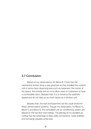 3.7 Conclusion: 
Based on my observations, for Block B, I think that the 
mechanical worker done a very good job as they installed the outdoor unit in some minor observing area such as basement, the corner of the space, the outside and so on to allow users or customers to have a comfortable vision. Besides that, it is to enhance the aesthetic 
appeal and do not take up as much space as a window unit. 
Besides that, the roof and basement are the usual choice for these central station systems. Though my observation, for Block A, Block C and Block D, the centralized unit air conditioning system are placed on the top floor and rooftop. The placing of it is excellent as rooftop has the advantage of easy utility connections, noise isolation, and not being valuable rental area. 
41  