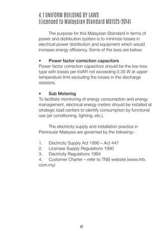 4.1 UNIFORM BUILDING BY LAWS 
(Licensed to Malaysian Standard MS1525:2014) 
The purpose for this Malaysian Standard in terms of power and distribution system is to minimize losses in 
electrical power distribution and equipment which would 
increase energy efficiency. Some of the laws are below: 
• Power factor correction capacitors 
Power factor correction capacitors should be the low loss type with losses per kVAR not exceeding 0.35 W at upper temperature limit excluding the losses in the discharge 
resistors. 
• Sub Metering 
To facilitate monitoring of energy consumption and energy management, electrical energy meters should be installed at strategic load centers to identify consumption by functional use (air conditioning, lighting, etc.). 
The electricity supply and installation practice in 
Peninsular Malaysia are governed by the following:- 
1. Electricity Supply Act 1990 – Act 447 
2. Licensee Supply Regulations 1990 
3. Electricity Regulations 1994 
4. Customer Charter – refer to TNB website (www.tnb. com.my) 
42  