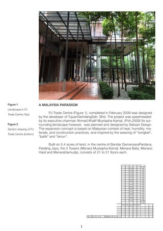 Figure 1 
Landscape in PJ 
Trade Centre (Top) 
Figure 2 
Section drawing of PJ Trade Centre (bottom) 
A MALAYSIA PARADIGM 
PJ Trade Centre (Figure 1), completed in February 2009 was designed by the developer of TujuanGemilangSdn. Bhd. The project was spearheaded by its executive chairman Ahmad Khalif Mustapha Kamal. (Poh,2009) Its surrounding landscape however, was planned and designed by Seksan Design. The expansion concept is based on Malaysian context of heat, humidity, materials, and construction practices, and inspired by the weaving of “songket”, “batik” and “tenun”. 
Built on 5.4 acres of land, in the centre of Bandar DamansaraPerdana, Petaling Jaya, the 4 Towers (Menara Mustapha Kamal, Menara Bata, MenaraHasil and MenaraGamuda), consists of 21 to 21 floors each. 
1  