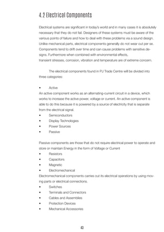 4.2 Electrical Components 
Electrical systems are significant in today’s world and in many cases it is absolutely necessary that they do not fail. Designers of these systems must be aware of the various points of failure and how to deal with these problems via a sound design. Unlike mechanical parts, electrical components generally do not wear out per se. Components tend to drift over time and can cause problems with sensitive designs. Furthermore when combined with environmental effects, 
transient stresses, corrosion, vibration and temperature are of extreme concern. 
The electrical components found in PJ Trade Centre will be divided into three categories: 
• Active 
An active component works as an alternating-current circuit in a device, which works to increase the active power, voltage or current. An active component is able to do this because it is powered by a source of electricity that is separate from the electrical signal. 
• Semiconductors 
• Display Technologies 
• Power Sources 
• Passive 
Passive components are those that do not require electrical power to operate and store or maintain Energy in the form of Voltage or Current 
• Resistors 
• Capacitors 
• Magnetic 
• Electromechanical 
Electromechanical components carries out its electrical operations by using moving parts or electrical connections. 
• Switches 
• Terminals and Connectors 
• Cables and Assemblies 
• Protection Devices 
• Mechanical Accessories 
43  