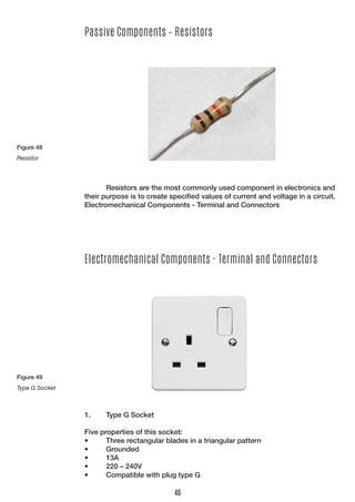 Passive Components – Resistors 
Resistors are the most commonly used component in electronics and their purpose is to create specified values of current and voltage in a circuit. 
Electromechanical Components - Terminal and Connectors 
Electromechanical Components - Terminal and Connectors 
1. Type G Socket 
Five properties of this socket: 
• Three rectangular blades in a triangular pattern 
• Grounded 
• 13A 
• 220 – 240V 
• Compatible with plug type G 
Figure 48 
Resistor 
Figure 49 
Type G Socket 
46  