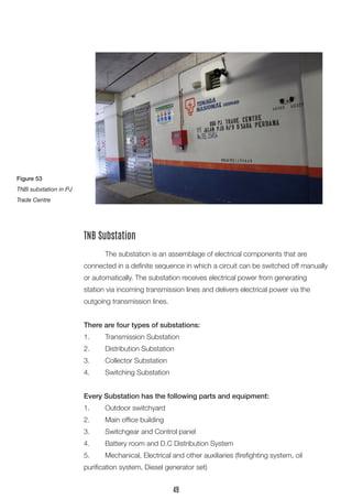 The substation is an assemblage of electrical components that are 
connected in a definite sequence in which a circuit can be switched off manually or automatically. The substation receives electrical power from generating 
station via incoming transmission lines and delivers electrical power via the 
outgoing transmission lines. 
There are four types of substations: 
1. Transmission Substation 
2. Distribution Substation 
3. Collector Substation 
4. Switching Substation 
Every Substation has the following parts and equipment: 
1. Outdoor switchyard 
2. Main office building 
3. Switchgear and Control panel 
4. Battery room and D.C Distribution System 
5. Mechanical, Electrical and other auxiliaries (firefighting system, oil 
purification system, Diesel generator set) 
TNB Substation 
Figure 53 
TNB substation in PJ Trade Centre 
49  