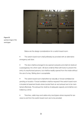Below are the design considerations for a switch board room: 
• The switch board room shall preferably be provided with an alternative emergency exit door. 
• The door shall be arranged to be opened outwards and shall not obstruct a passageway into which open. All doors shall be fitted with locks to prevent the entry of unauthorized persons, but shall be readily opened from the inside without the use of a key. Sliding door is acceptable. 
• The switch board room shall either be naturally or forced ventilated depending on location. Forced ventilation shall be required if the switch board room is located at basement levels where ducted fresh air and exhaust are to be maintained effectively. The exhaust fan shall be of adequate capacity and shall be controlled by a timer. 
• Trenches, cable trays and cable entry duct/pipes where required for services to and from the switch board room are to be provided 
Figure 55 
upclose image of the switchgear 
51  