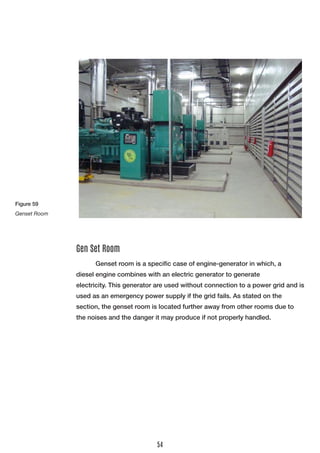 Genset room is a specific case of engine-generator in which, a 
diesel engine combines with an electric generator to generate 
electricity. This generator are used without connection to a power grid and is used as an emergency power supply if the grid fails. As stated on the 
section, the genset room is located further away from other rooms due to the noises and the danger it may produce if not properly handled. 
Gen Set Room 
Figure 59 
Genset Room 
54  