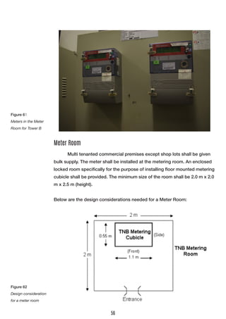Multi tenanted commercial premises except shop lots shall be given bulk supply. The meter shall be installed at the metering room. An enclosed locked room specifically for the purpose of installing floor mounted metering cubicle shall be provided. The minimum size of the room shall be 2.0 m x 2.0 m x 2.5 m (height). 
Below are the design considerations needed for a Meter Room: 
Meter Room 
Figure 61 
Meters in the Meter Room for Tower B 
Figure 62 
Design consideration for a meter room 
56  