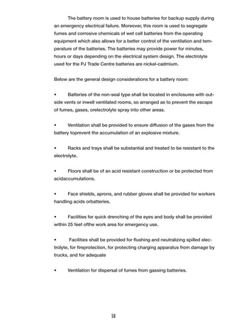 The battery room is used to house batteries for backup supply during an emergency electrical failure. Moreover, this room is used to segregate fumes and corrosive chemicals of wet cell batteries from the operating equipment which also allows for a better control of the ventilation and temperature of the batteries. The batteries may provide power for minutes, hours or days depending on the electrical system design. The electrolyte used for the PJ Trade Centre batteries are nickel-cadmium. 
Below are the general design considerations for a battery room: 
• Batteries of the non-seal type shall be located in enclosures with outside vents or inwell ventilated rooms, so arranged as to prevent the escape of fumes, gases, orelectrolyte spray into other areas. 
• Ventilation shall be provided to ensure diffusion of the gases from the battery toprevent the accumulation of an explosive mixture. 
• Racks and trays shall be substantial and treated to be resistant to the electrolyte. 
• Floors shall be of an acid resistant construction or be protected from acidaccumulations. 
• Face shields, aprons, and rubber gloves shall be provided for workers handling acids orbatteries. 
• Facilities for quick drenching of the eyes and body shall be provided within 25 feet ofthe work area for emergency use. 
• Facilities shall be provided for flushing and neutralizing spilled electrolyte, for fireprotection, for protecting charging apparatus from damage by trucks, and for adequate 
• Ventilation for dispersal of fumes from gassing batteries. 
58  