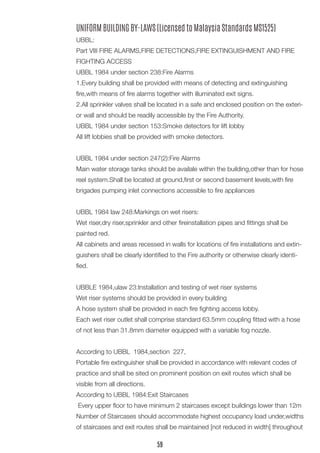 UNIFORM BUILDING BY-LAWS (Licensed to Malaysia Standards MS1525) 
UBBL: 
Part VIII FIRE ALARMS,FIRE DETECTIONS,FIRE EXTINGUISHMENT AND FIRE FIGHTING ACCESS 
UBBL 1984 under section 238:Fire Alarms 
1.Every building shall be provided with means of detecting and extinguishing fire,with means of fire alarms together with illuminated exit signs. 
2.All sprinkler valves shall be located in a safe and enclosed position on the exterior wall and should be readily accessible by the Fire Authority. 
UBBL 1984 under section 153:Smoke detectors for lift lobby 
All lift lobbies shall be provided with smoke detectors. 
UBBL 1984 under section 247(2):Fire Alarms 
Main water storage tanks should be availale within the building,other than for hose reel system.Shall be located at ground,first or second basement levels,with fire brigades pumping inlet connections accessible to fire appliances 
UBBL 1984 law 248:Markings on wet risers: 
Wet riser,dry riser,sprinkler and other fireinstallation pipes and fittings shall be painted red. 
All cabinets and areas recessed in walls for locations of fire installations and extinguishers shall be clearly identified to the Fire authority or otherwise clearly identified. 
UBBLE 1984,ulaw 23:Installation and testing of wet riser systems 
Wet riser systems should be provided in every building 
A hose system shall be provided in each fire fighting access lobby. 
Each wet riser outlet shall comprise standard 63.5mm coupling fitted with a hose of not less than 31.8mm diameter equipped with a variable fog nozzle. 
According to UBBL 1984,section 227, 
Portable fire extinguisher shall be provided in accordance with relevant codes of practice and shall be sited on prominent position on exit routes which shall be visible from all directions. 
According to UBBL 1984:Exit Staircases 
Every upper floor to have minimum 2 staircases except buildings lower than 12m 
Number of Staircases should accommodate highest occupancy load under,widths of staircases and exit routes shall be maintained [not reduced in width] throughout 
59  