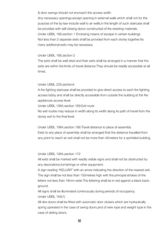 & door swings should not encroach the access width 
Any necessary openings,except opening in external walls which shall not for the purpose of the by-law include wall to air wells,in the length of such staircase shall be provided with self closing doors constructed of fire resisting materials. 
Under UBBL 166,section 1 Enclosing means of escape in certain buildings 
Not less than 2 separate exits shall be provided from each storey together.As many additional exits may be necessary. 
Under UBBL 166,section 2 
The exits shall be well sited and their exits shall be arranged in a manner that the exits are within the limits of travel distance.They should be readily accessible at all times. 
Under UBBL 229,section4: 
A fire fighting staircase shall be provided to give direct access to each fire fighting access lobby and shall be directly accessible from outside the building at the fire appliances access level. 
Under UBBL 1984,section 169:Exit route 
No exit routes may reduce in width along its width along its path of travel from the storey exit to the final level. 
Under UBBL 1984,section 188:Travel distance to place of assembly 
Exits to any place of assembly shall be arranged that the distance travelled from any point to reach an exit shall not be more than 45meters for a sprinkled building. 
Under UBBL 1984,section 172 
All exits shall be marked with readily visible signs and shall not be obstructed by any decorations,furnishings or other equipment. 
A sign reading “KELUAR” with an arrow indicating the direction of the nearest exit. 
The sign shall be not less than 150metres high with the principal strokes of the letters not less than 18mm wide.The lettering shall be in red against a black background. 
All signs shall be illuminated continuously during periods of occupancy. 
Under UBBL 164(1) 
All dire doors shall be fitted with automatic door closers which are hydraulically spring operated in the case of swing doors,and of wire rope and weight type in the case of sliding doors. 
60  
