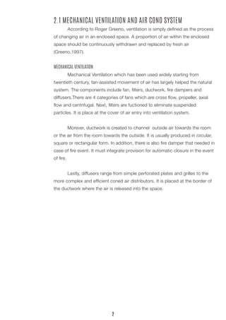 2.1 MECHANICAL VENTILATION AND AIR COND SYSTEM 
According to Roger Greeno, ventilation is simply defined as the process of changing air in an enclosed space. A proportion of air within the enclosed space should be continuously withdrawn and replaced by fresh air 
(Greeno,1997). 
MECHANICAL VENTILATION 
Mechanical Ventilation which has been used widely starting from 
twentieth century, fan-assisted movement of air has largely helped the natural system. The components include fan, filters, ductwork, fire dampers and 
diffusers.There are 4 categories of fans which are cross flow, propeller, axial flow and centrifugal. Next, filters are fuctioned to eliminate suspended 
particles. It is place at the cover of air entry into ventilation system. 
Morever, ductwork is created to channel outside air towards the room or the air from the room towards the outside. It is usually produced in circular, square or rectangular form. In addition, there is also fire damper that needed in case of fire event. It must integrate provision for automatic closure in the event of fire. 
Lastly, diffusers range from simple perforated plates and grilles to the more complex and efficient coned air distributors. It is placed at the border of the ductwork where the air is released into the space. 
2  