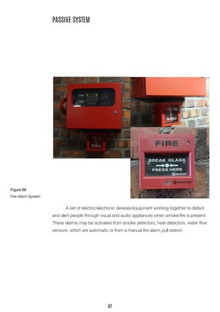 A set of electric/electronic devices/equipment working together to detect and alert people through visual and audio appliances when smoke/fire is present. These alarms may be activated from smoke detectors, heat detectors, water flow sensors, which are automatic or from a manual fire alarm pull station. 
PASSIVE SYSTEM 
Figure 66 
Fire Alarm System 
62  