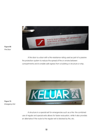 A fire door is a door with a fire-resistance rating used as part of a passive fire protection system to reduce the spread of fire or smoke between 
compartments and to enable safe egress from a building or structure or ship. 
A structure is a special exit for emergencies such as a fire: the combined use of regular and special exits allows for faster evacuation, while it also provides an alternative if the route to the regular exit is blocked by fire, etc. 
Figure 68 
Fire Door 
Figure 70 
Emergency Exit 
64  