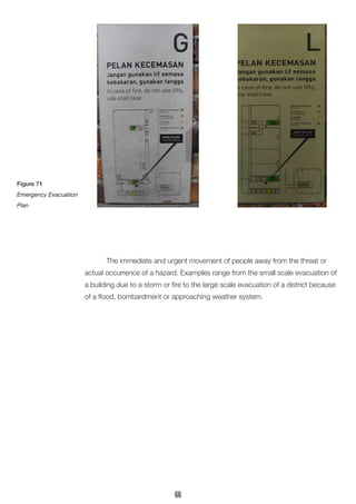 The immediate and urgent movement of people away from the threat or actual occurrence of a hazard. Examples range from the small scale evacuation of a building due to a storm or fire to the large scale evacuation of a district because of a flood, bombardment or approaching weather system. 
Figure 71 
Emergency Evacuation Plan 
66  
